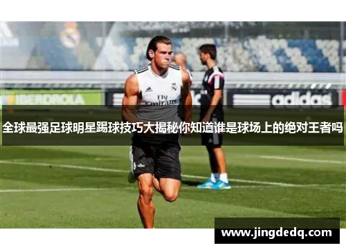 全球最强足球明星踢球技巧大揭秘你知道谁是球场上的绝对王者吗