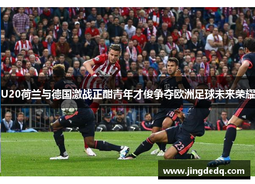 U20荷兰与德国激战正酣青年才俊争夺欧洲足球未来荣耀