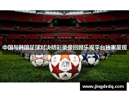 中国与韩国足球对决精彩录像回顾乐视平台独家呈现