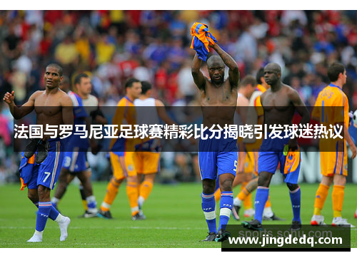法国与罗马尼亚足球赛精彩比分揭晓引发球迷热议