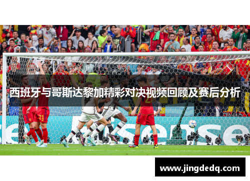 西班牙与哥斯达黎加精彩对决视频回顾及赛后分析